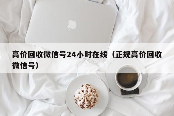 高价回收微信号24小时在线（正规高价回收微信号）