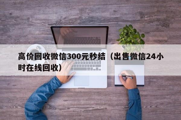 高价回收微信300元秒结（出售微信24小时在线回收）