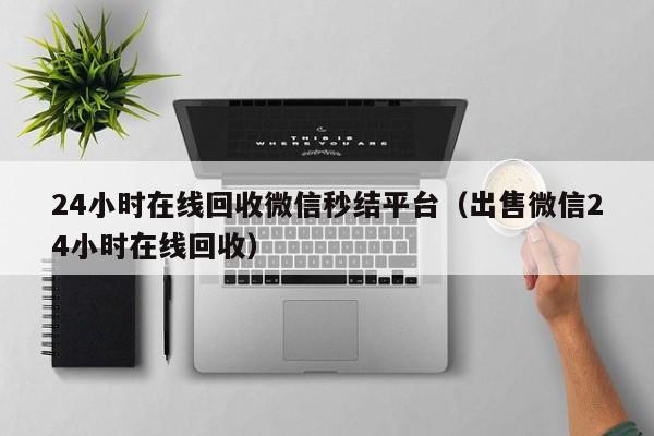 24小时在线回收微信秒结平台（出售微信24小时在线回收）