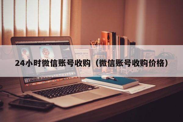 24小时微信账号收购（微信账号收购价格）