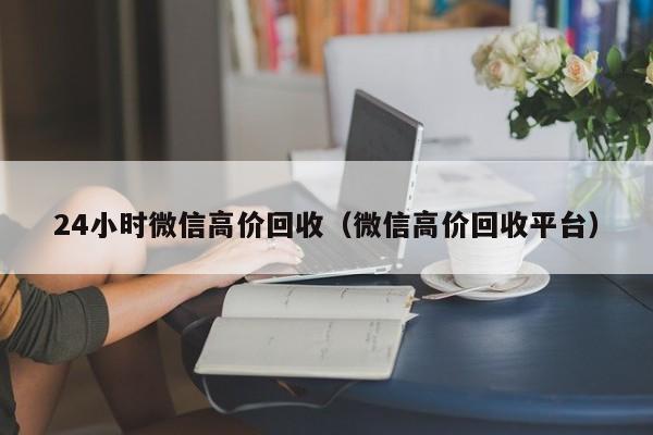24小时微信高价回收（微信高价回收平台）