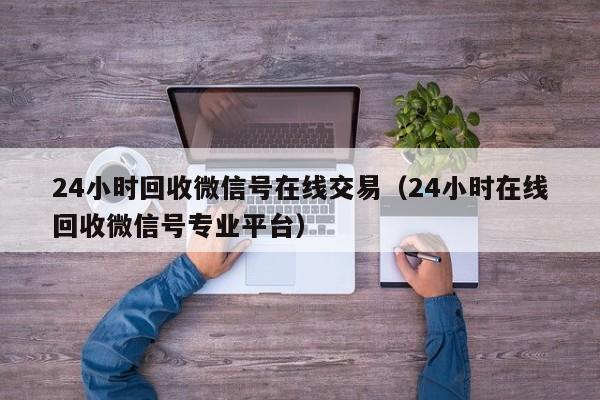 24小时回收微信号在线交易（24小时在线回收微信号专业平台）