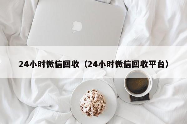 24小时微信回收（24小时微信回收平台）
