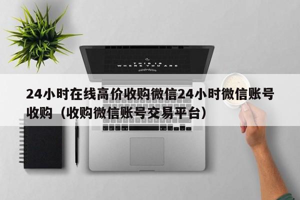 24小时在线高价收购微信24小时微信账号收购（收购微信账号交易平台）