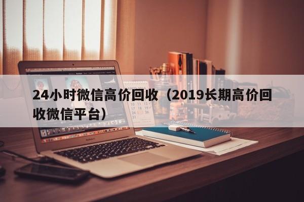 24小时微信高价回收（2019长期高价回收微信平台）