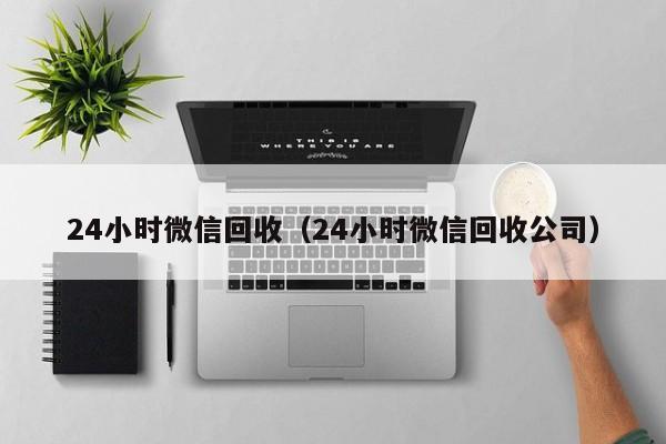 24小时微信回收（24小时微信回收公司）