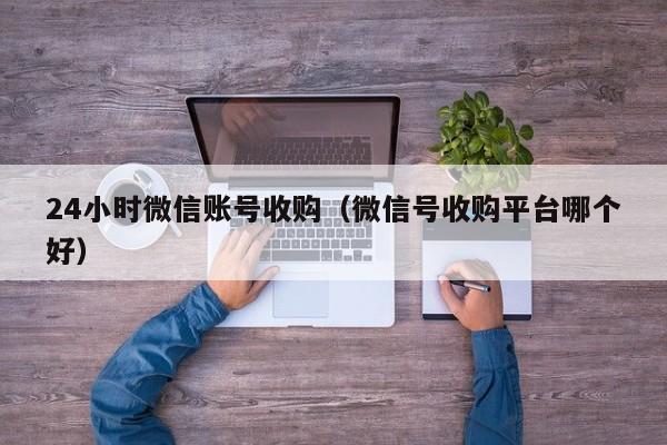 24小时微信账号收购（微信号收购平台哪个好）