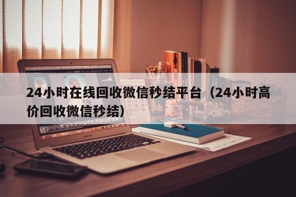 24小时在线回收微信秒结平台（24小时高价回收微信秒结）