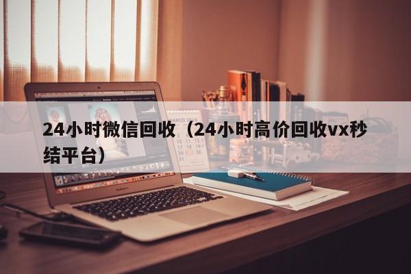 24小时微信回收（24小时高价回收vx秒结平台）