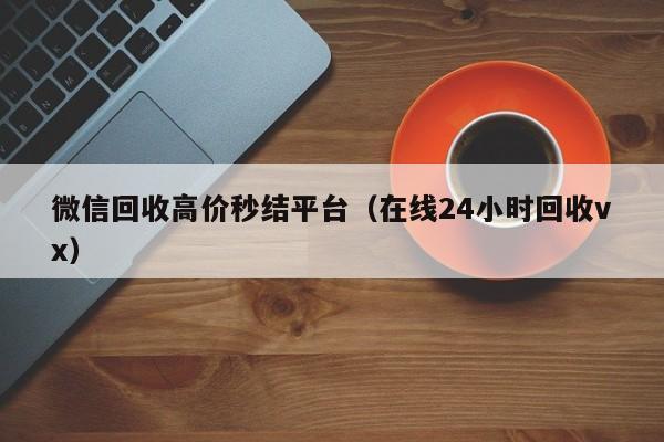 微信回收高价秒结平台（在线24小时回收vx）