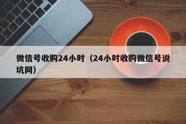 微信号收购24小时（24小时收购微信号说坑网）