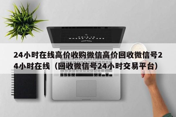 24小时在线高价收购微信高价回收微信号24小时在线（回收微信号24小时交易平台）