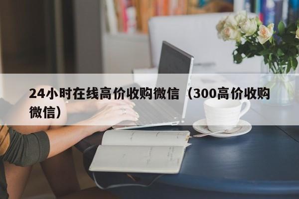 24小时在线高价收购微信（300高价收购微信）
