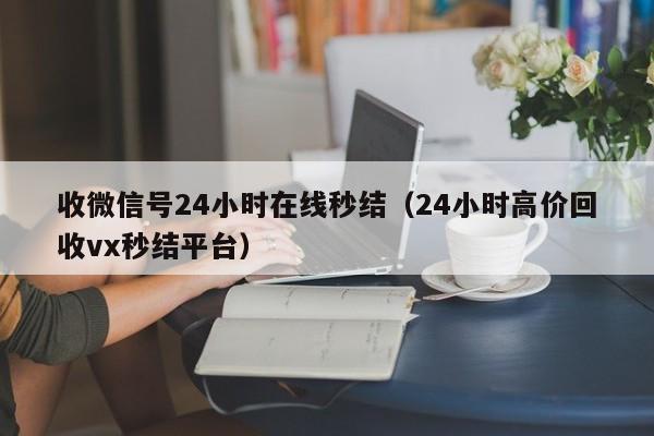 收微信号24小时在线秒结（24小时高价回收vx秒结平台）