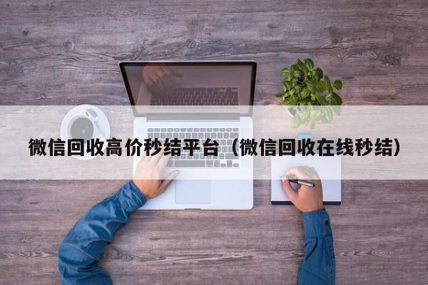 微信回收高价秒结平台（微信回收在线秒结）