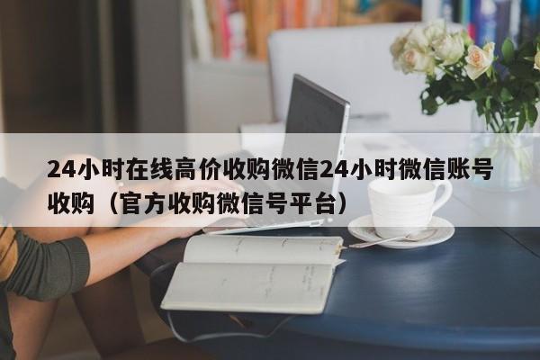 24小时在线高价收购微信24小时微信账号收购（官方收购微信号平台）