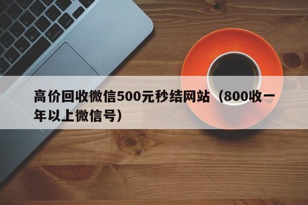 高价回收微信500元秒结网站（800收一年以上微信号）