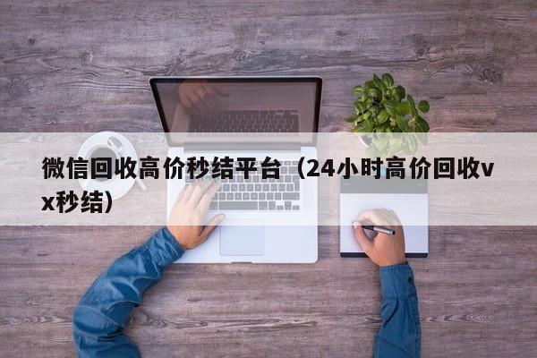 微信回收高价秒结平台（24小时高价回收vx秒结）