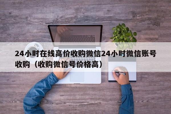 24小时在线高价收购微信24小时微信账号收购（收购微信号价格高）