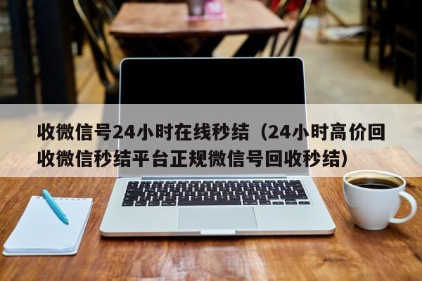 收微信号24小时在线秒结（24小时高价回收微信秒结平台正规微信号回收秒结）