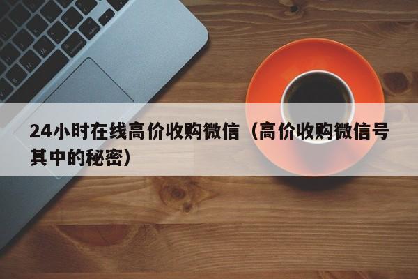 24小时在线高价收购微信（高价收购微信号其中的秘密）