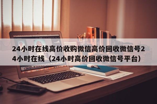 24小时在线高价收购微信高价回收微信号24小时在线（24小时高价回收微信号平台）