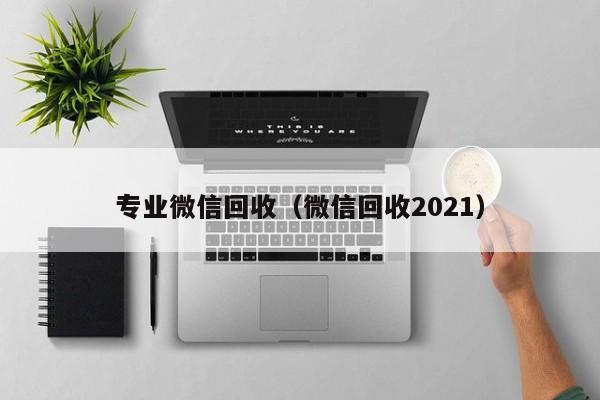 专业微信回收（微信回收2021）