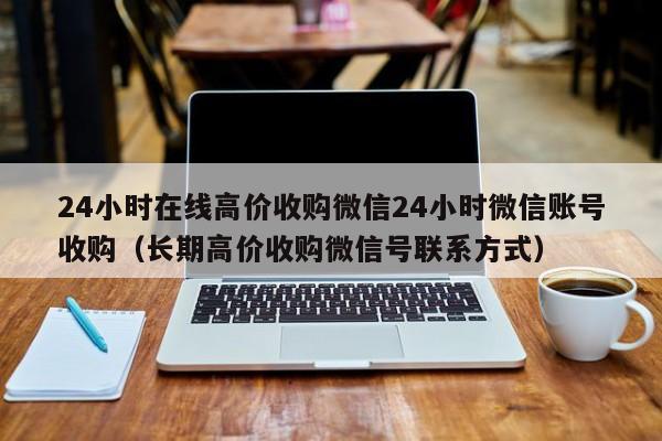 24小时在线高价收购微信24小时微信账号收购（长期高价收购微信号联系方式）