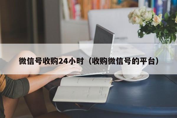 微信号收购24小时（收购微信号的平台）